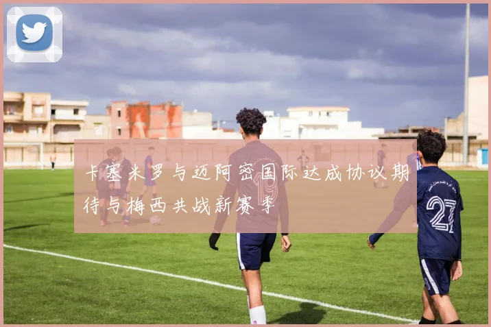 卡塞米罗与迈阿密国际达成协议期待与梅西共战新赛季