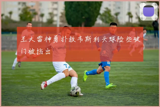 王大雷神勇扑救韦斯利头球险些破门被挡出
