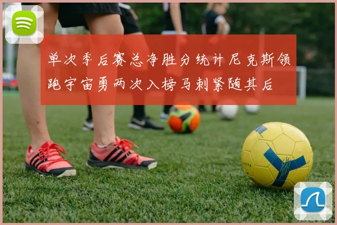 单次季后赛总净胜分统计尼克斯领跑宇宙勇两次入榜马刺紧随其后
