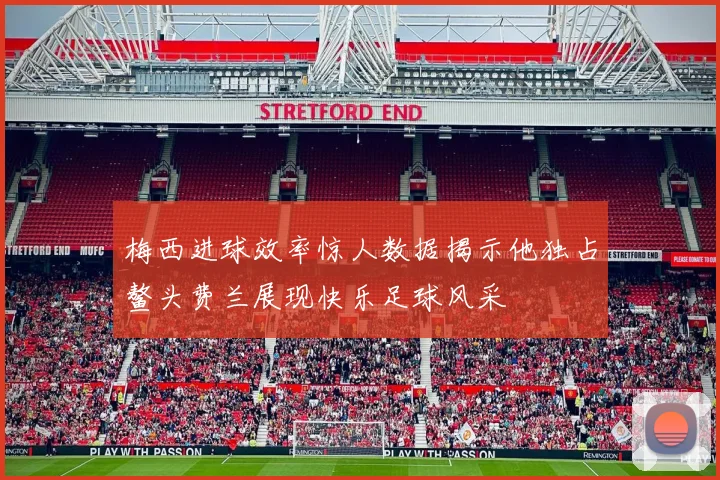 梅西进球效率惊人数据揭示他独占鳌头费兰展现快乐足球风采