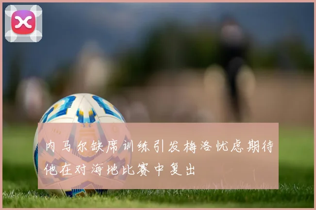 内马尔缺席训练引发梅洛忧虑期待他在对海地比赛中复出