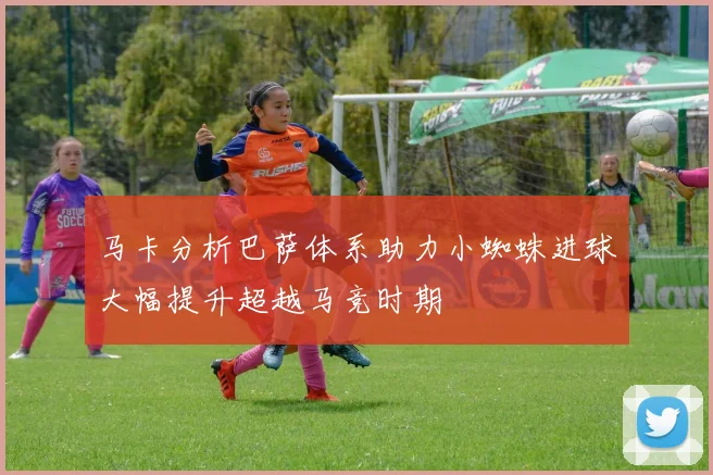 马卡分析巴萨体系助力小蜘蛛进球大幅提升超越马竞时期