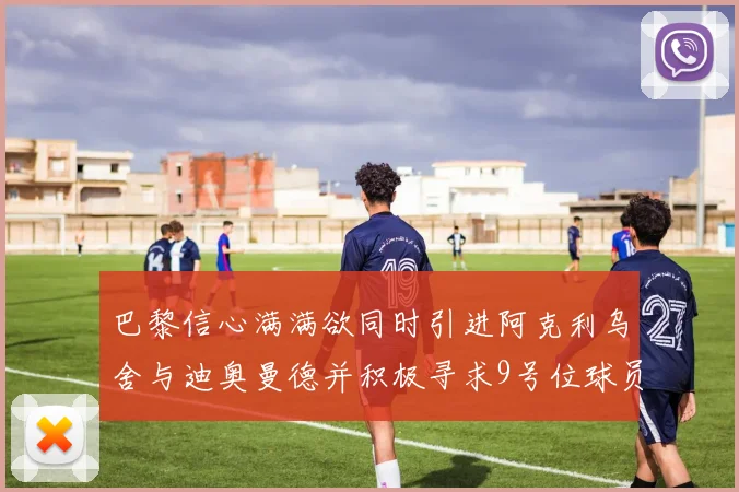 巴黎信心满满欲同时引进阿克利乌舍与迪奥曼德并积极寻求9号位球员