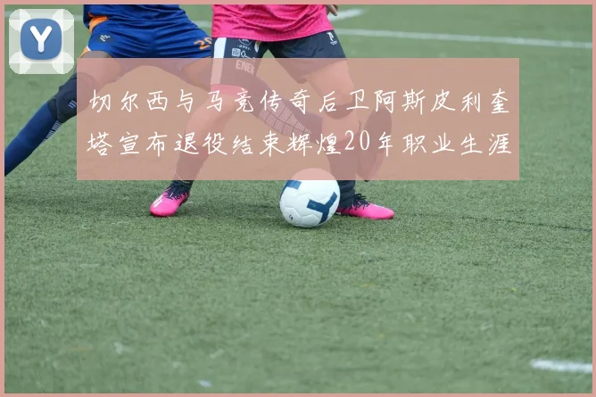切尔西与马竞传奇后卫阿斯皮利奎塔宣布退役结束辉煌20年职业生涯