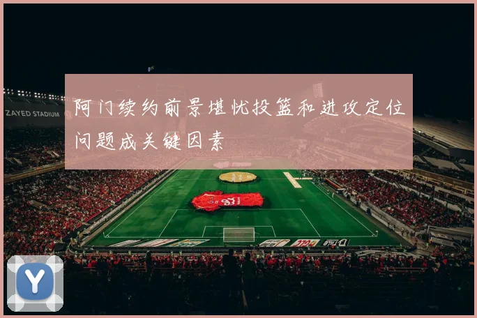 阿门续约前景堪忧投篮和进攻定位问题成关键因素