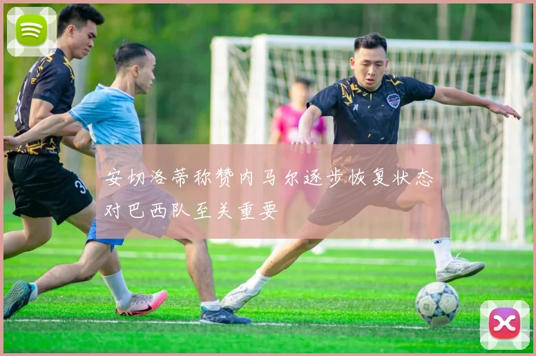 安切洛蒂称赞内马尔逐步恢复状态对巴西队至关重要
