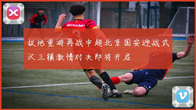 故地重游再战中超北京国安迎战武汉三镇激情对决即将开启