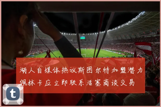 湖人自媒体热议斯图尔特加盟潜力佩林卡应立即联系活塞商谈交易